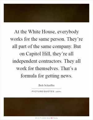 At the White House, everybody works for the same person. They’re all part of the same company. But on Capitol Hill, they’re all independent contractors. They all work for themselves. That’s a formula for getting news Picture Quote #1