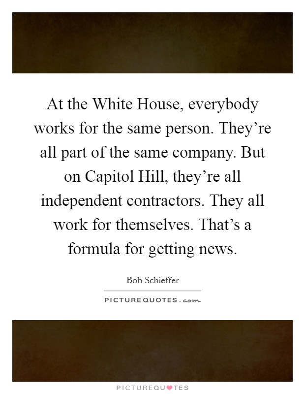 At the White House, everybody works for the same person. They're all part of the same company. But on Capitol Hill, they're all independent contractors. They all work for themselves. That's a formula for getting news Picture Quote #1
