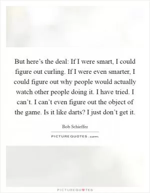 But here’s the deal: If I were smart, I could figure out curling. If I were even smarter, I could figure out why people would actually watch other people doing it. I have tried. I can’t. I can’t even figure out the object of the game. Is it like darts? I just don’t get it Picture Quote #1