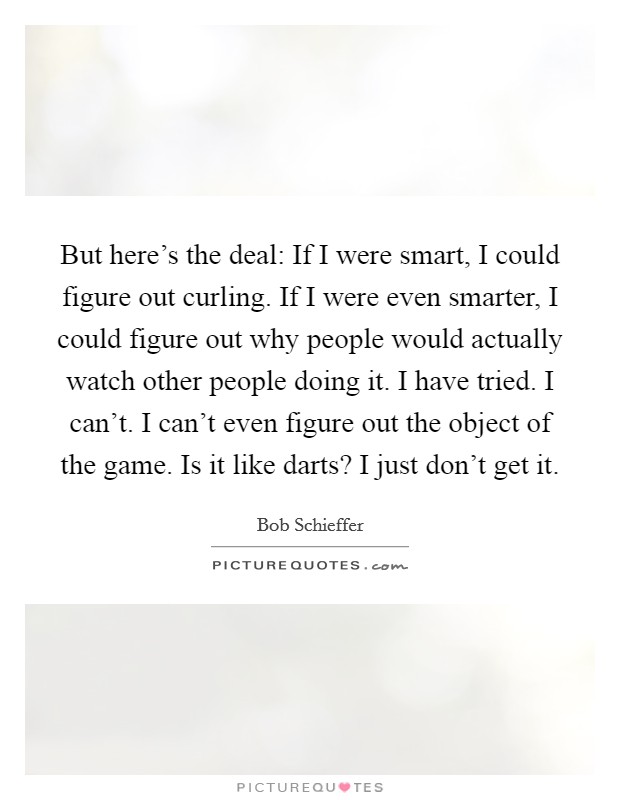 But here's the deal: If I were smart, I could figure out curling. If I were even smarter, I could figure out why people would actually watch other people doing it. I have tried. I can't. I can't even figure out the object of the game. Is it like darts? I just don't get it Picture Quote #1