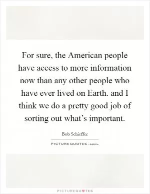 For sure, the American people have access to more information now than any other people who have ever lived on Earth. and I think we do a pretty good job of sorting out what’s important Picture Quote #1