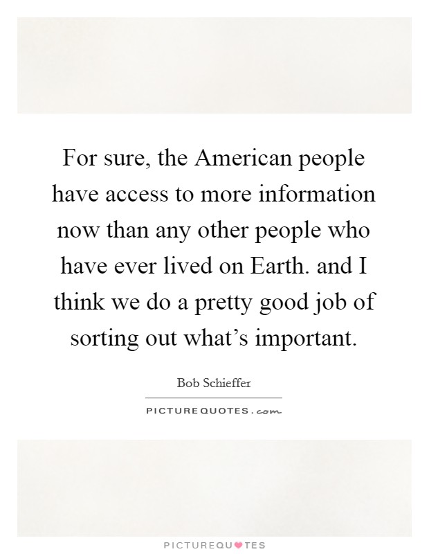 For sure, the American people have access to more information now than any other people who have ever lived on Earth. and I think we do a pretty good job of sorting out what's important Picture Quote #1
