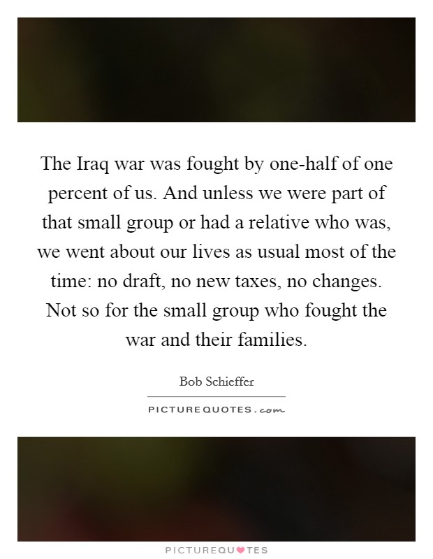 The Iraq war was fought by one-half of one percent of us. And unless we were part of that small group or had a relative who was, we went about our lives as usual most of the time: no draft, no new taxes, no changes. Not so for the small group who fought the war and their families Picture Quote #1