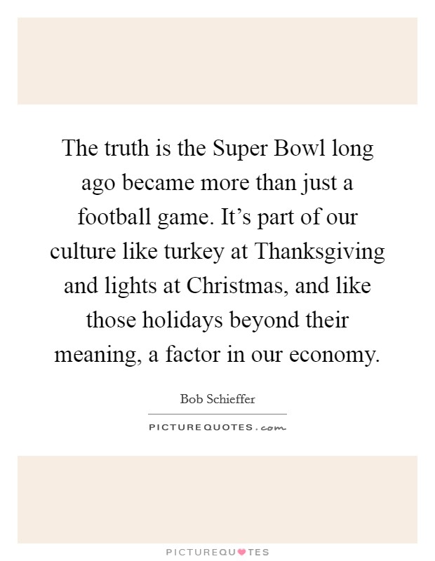 The truth is the Super Bowl long ago became more than just a football game. It's part of our culture like turkey at Thanksgiving and lights at Christmas, and like those holidays beyond their meaning, a factor in our economy Picture Quote #1