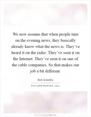 We now assume that when people turn on the evening news, they basically already know what the news is. They’ve heard it on the radio. They’ve seen it on the Internet. They’ve seen it on one of the cable companies. So that makes our job a bit different Picture Quote #1