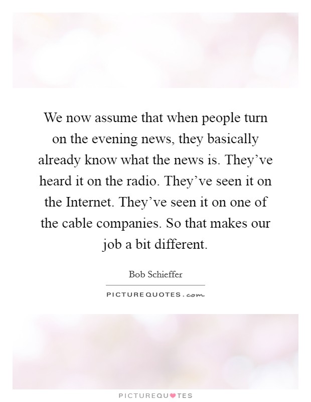 We now assume that when people turn on the evening news, they basically already know what the news is. They've heard it on the radio. They've seen it on the Internet. They've seen it on one of the cable companies. So that makes our job a bit different Picture Quote #1