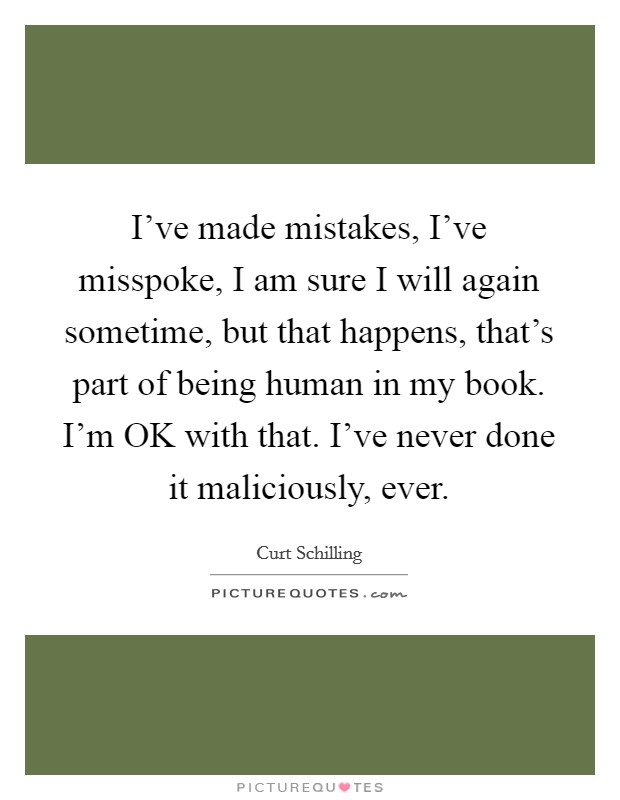 I've made mistakes, I've misspoke, I am sure I will again sometime, but that happens, that's part of being human in my book. I'm OK with that. I've never done it maliciously, ever Picture Quote #1