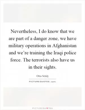 Nevertheless, I do know that we are part of a danger zone, we have military operations in Afghanistan and we’re training the Iraqi police force. The terrorists also have us in their sights Picture Quote #1