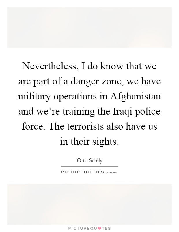 Nevertheless, I do know that we are part of a danger zone, we have military operations in Afghanistan and we're training the Iraqi police force. The terrorists also have us in their sights Picture Quote #1