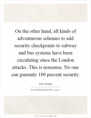 On the other hand, all kinds of adventurous schemes to add security checkpoints to subway and bus systems have been circulating since the London attacks. This is nonsense. No one can guaranty 100 percent security Picture Quote #1