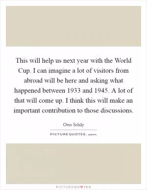 This will help us next year with the World Cup. I can imagine a lot of visitors from abroad will be here and asking what happened between 1933 and 1945. A lot of that will come up. I think this will make an important contribution to those discussions Picture Quote #1