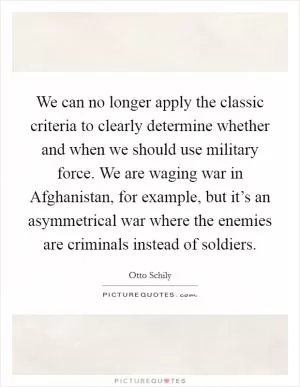 We can no longer apply the classic criteria to clearly determine whether and when we should use military force. We are waging war in Afghanistan, for example, but it’s an asymmetrical war where the enemies are criminals instead of soldiers Picture Quote #1