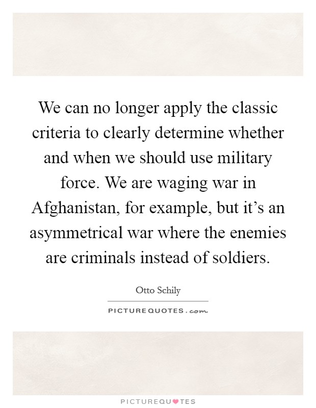 We can no longer apply the classic criteria to clearly determine whether and when we should use military force. We are waging war in Afghanistan, for example, but it's an asymmetrical war where the enemies are criminals instead of soldiers Picture Quote #1