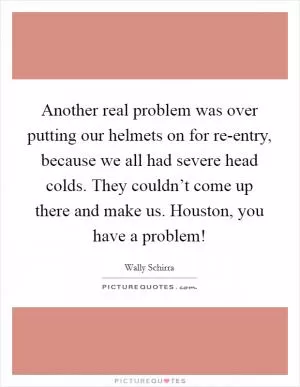 Another real problem was over putting our helmets on for re-entry, because we all had severe head colds. They couldn’t come up there and make us. Houston, you have a problem! Picture Quote #1