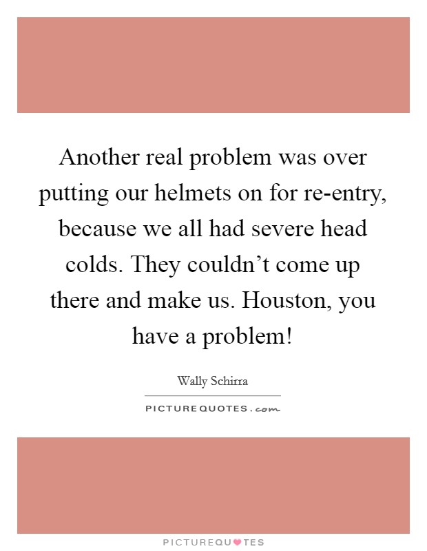 Another real problem was over putting our helmets on for re-entry, because we all had severe head colds. They couldn't come up there and make us. Houston, you have a problem! Picture Quote #1