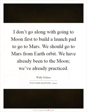 I don’t go along with going to Moon first to build a launch pad to go to Mars. We should go to Mars from Earth orbit. We have already been to the Moon; we’ve already practiced Picture Quote #1