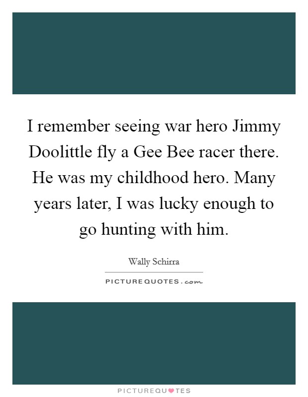 I remember seeing war hero Jimmy Doolittle fly a Gee Bee racer there. He was my childhood hero. Many years later, I was lucky enough to go hunting with him Picture Quote #1