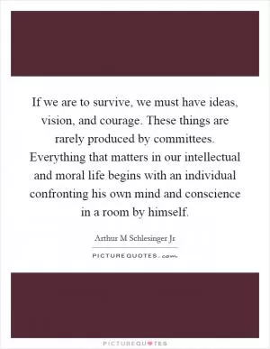 If we are to survive, we must have ideas, vision, and courage. These things are rarely produced by committees. Everything that matters in our intellectual and moral life begins with an individual confronting his own mind and conscience in a room by himself Picture Quote #1
