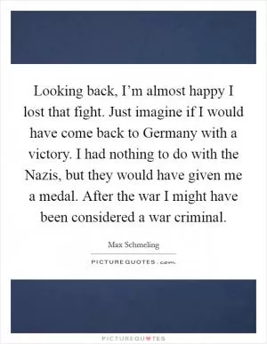 Looking back, I’m almost happy I lost that fight. Just imagine if I would have come back to Germany with a victory. I had nothing to do with the Nazis, but they would have given me a medal. After the war I might have been considered a war criminal Picture Quote #1