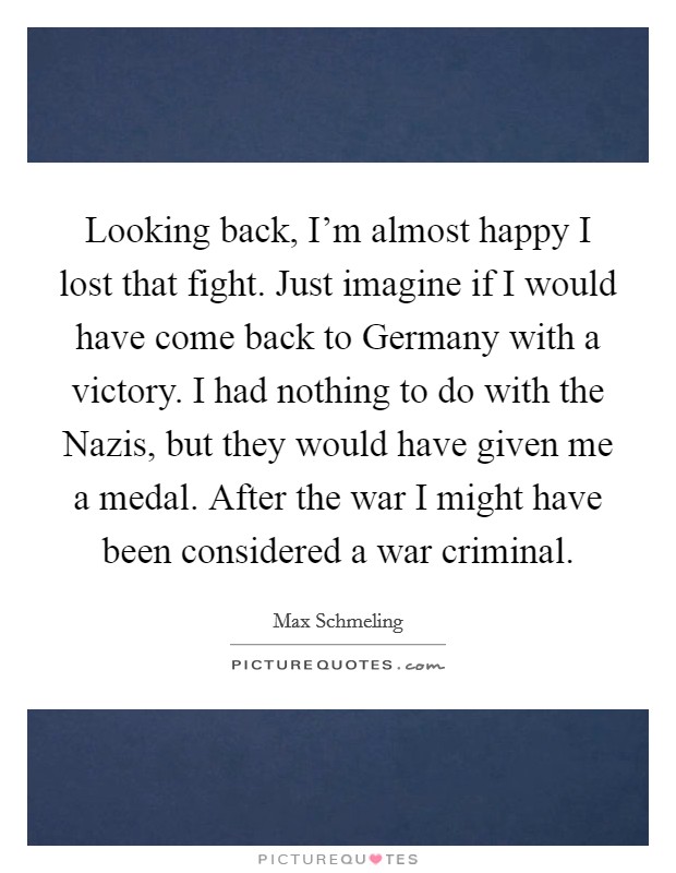 Looking back, I'm almost happy I lost that fight. Just imagine if I would have come back to Germany with a victory. I had nothing to do with the Nazis, but they would have given me a medal. After the war I might have been considered a war criminal Picture Quote #1