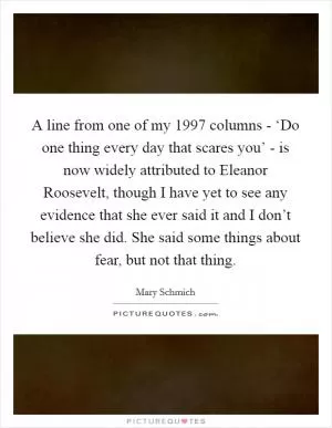 A line from one of my 1997 columns - ‘Do one thing every day that scares you’ - is now widely attributed to Eleanor Roosevelt, though I have yet to see any evidence that she ever said it and I don’t believe she did. She said some things about fear, but not that thing Picture Quote #1