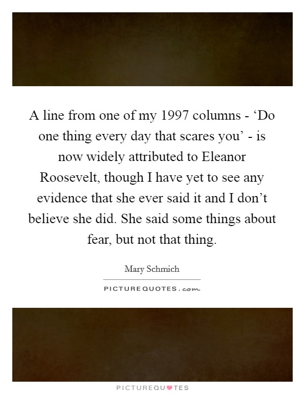 A line from one of my 1997 columns - ‘Do one thing every day that scares you' - is now widely attributed to Eleanor Roosevelt, though I have yet to see any evidence that she ever said it and I don't believe she did. She said some things about fear, but not that thing Picture Quote #1