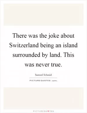 There was the joke about Switzerland being an island surrounded by land. This was never true Picture Quote #1