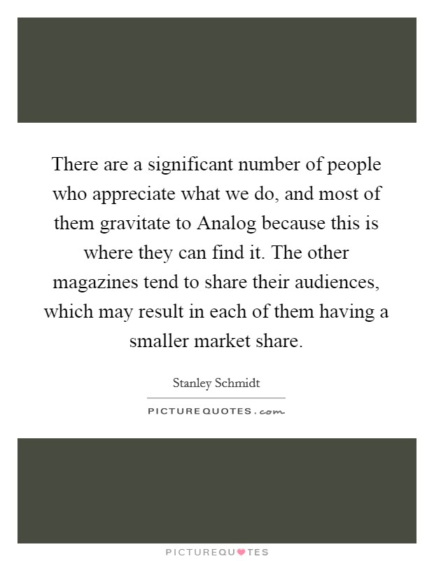 There are a significant number of people who appreciate what we do, and most of them gravitate to Analog because this is where they can find it. The other magazines tend to share their audiences, which may result in each of them having a smaller market share Picture Quote #1