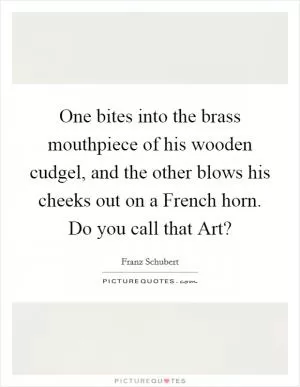 One bites into the brass mouthpiece of his wooden cudgel, and the other blows his cheeks out on a French horn. Do you call that Art? Picture Quote #1