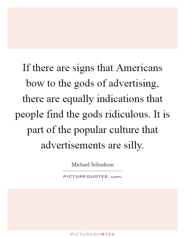 If there are signs that Americans bow to the gods of advertising, there are equally indications that people find the gods ridiculous. It is part of the popular culture that advertisements are silly Picture Quote #1