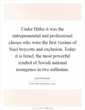 Under Hitler it was the entrepreneurial and professional classes who were the first victims of Nazi boycotts and exclusion. Today it is Israel, the most powerful symbol of Jewish national resurgence in two millennia Picture Quote #1