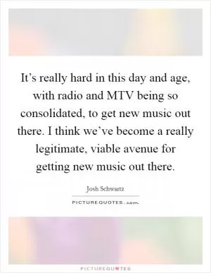 It’s really hard in this day and age, with radio and MTV being so consolidated, to get new music out there. I think we’ve become a really legitimate, viable avenue for getting new music out there Picture Quote #1