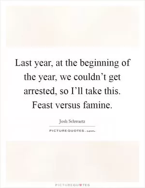 Last year, at the beginning of the year, we couldn’t get arrested, so I’ll take this. Feast versus famine Picture Quote #1