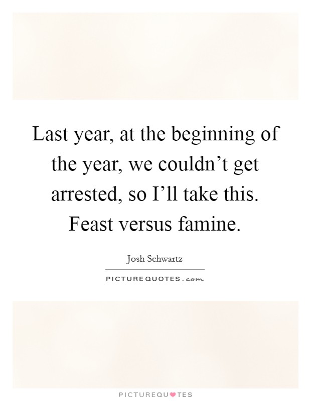 Last year, at the beginning of the year, we couldn't get arrested, so I'll take this. Feast versus famine Picture Quote #1