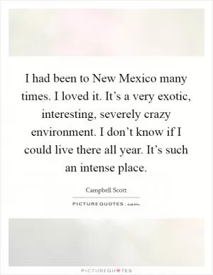 I had been to New Mexico many times. I loved it. It’s a very exotic, interesting, severely crazy environment. I don’t know if I could live there all year. It’s such an intense place Picture Quote #1