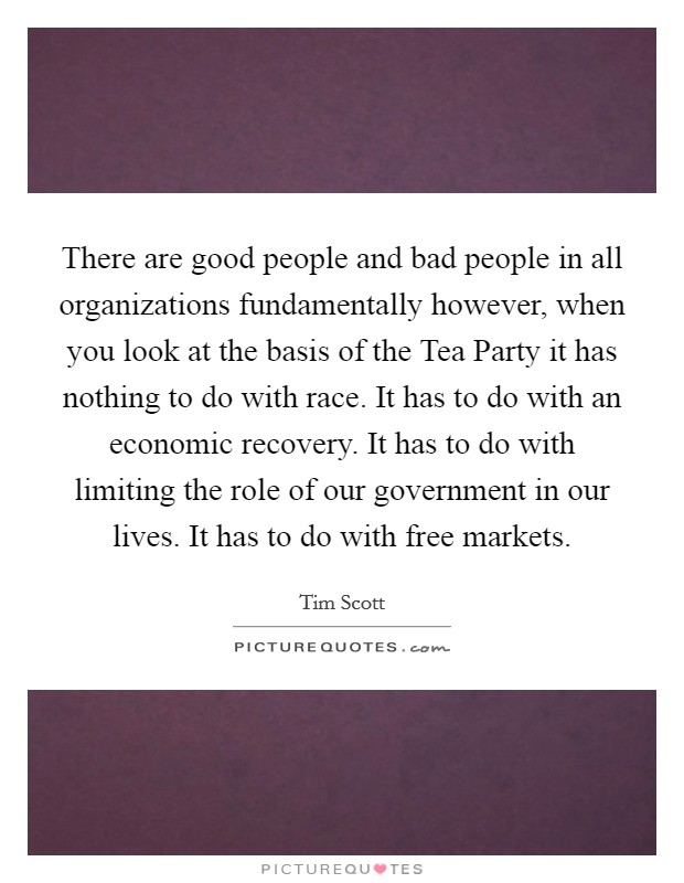There are good people and bad people in all organizations fundamentally however, when you look at the basis of the Tea Party it has nothing to do with race. It has to do with an economic recovery. It has to do with limiting the role of our government in our lives. It has to do with free markets Picture Quote #1