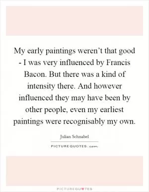 My early paintings weren’t that good - I was very influenced by Francis Bacon. But there was a kind of intensity there. And however influenced they may have been by other people, even my earliest paintings were recognisably my own Picture Quote #1