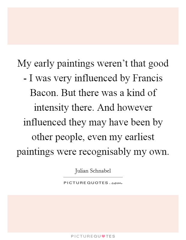 My early paintings weren't that good - I was very influenced by Francis Bacon. But there was a kind of intensity there. And however influenced they may have been by other people, even my earliest paintings were recognisably my own Picture Quote #1