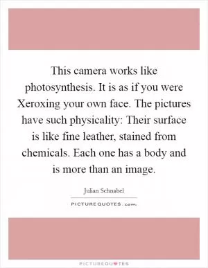 This camera works like photosynthesis. It is as if you were Xeroxing your own face. The pictures have such physicality: Their surface is like fine leather, stained from chemicals. Each one has a body and is more than an image Picture Quote #1