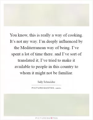 You know, this is really a way of cooking. It’s not my way. I’m deeply influenced by the Mediterranean way of being. I’ve spent a lot of time there. and I’ve sort of translated it; I’ve tried to make it available to people in this country to whom it might not be familiar Picture Quote #1