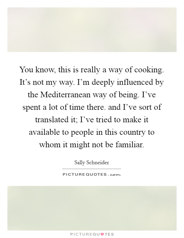 You know, this is really a way of cooking. It's not my way. I'm deeply influenced by the Mediterranean way of being. I've spent a lot of time there. and I've sort of translated it; I've tried to make it available to people in this country to whom it might not be familiar Picture Quote #1