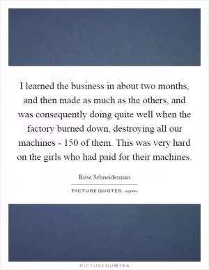 I learned the business in about two months, and then made as much as the others, and was consequently doing quite well when the factory burned down, destroying all our machines - 150 of them. This was very hard on the girls who had paid for their machines Picture Quote #1