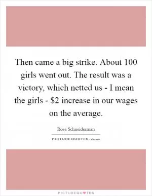 Then came a big strike. About 100 girls went out. The result was a victory, which netted us - I mean the girls - $2 increase in our wages on the average Picture Quote #1