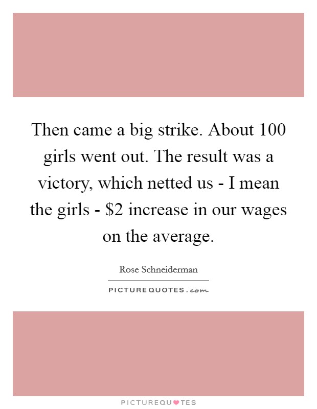 Then came a big strike. About 100 girls went out. The result was a victory, which netted us - I mean the girls - $2 increase in our wages on the average Picture Quote #1