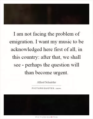 I am not facing the problem of emigration. I want my music to be acknowledged here first of all, in this country: after that, we shall see - perhaps the question will than become urgent Picture Quote #1