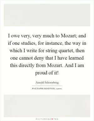 I owe very, very much to Mozart; and if one studies, for instance, the way in which I write for string quartet, then one cannot deny that I have learned this directly from Mozart. And I am proud of it! Picture Quote #1