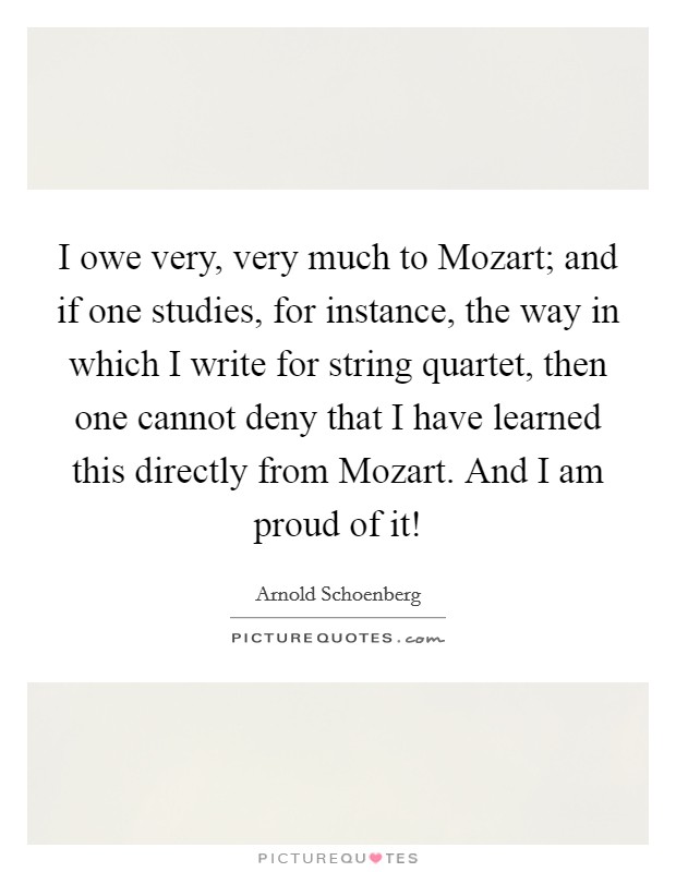 I owe very, very much to Mozart; and if one studies, for instance, the way in which I write for string quartet, then one cannot deny that I have learned this directly from Mozart. And I am proud of it! Picture Quote #1