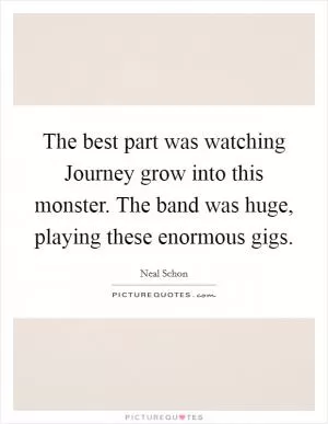 The best part was watching Journey grow into this monster. The band was huge, playing these enormous gigs Picture Quote #1