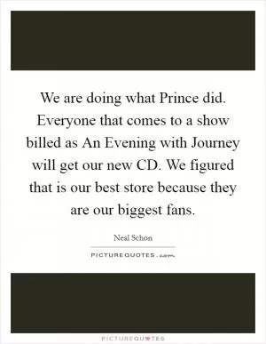 We are doing what Prince did. Everyone that comes to a show billed as An Evening with Journey will get our new CD. We figured that is our best store because they are our biggest fans Picture Quote #1