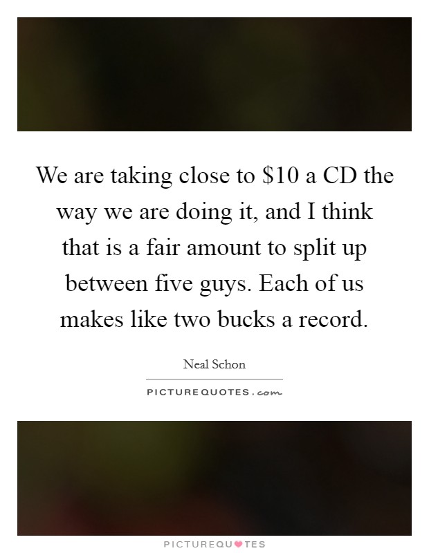 We are taking close to $10 a CD the way we are doing it, and I think that is a fair amount to split up between five guys. Each of us makes like two bucks a record Picture Quote #1